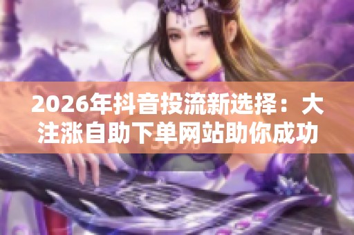 2026年抖音投流新选择:大注涨自助下单网站助你成功 2026年抖音投流新选择:大注涨自助下单网站助你成功