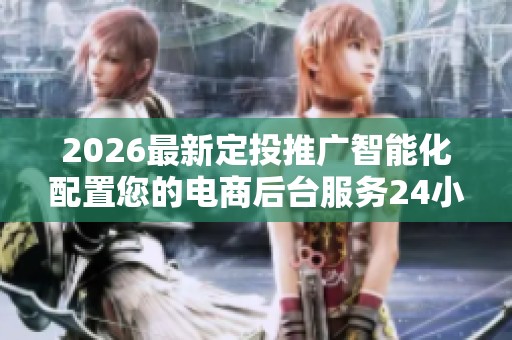 2026最新定投推广智能化配置您的电商后台服务24小时热线-各区售后 2026最新定投推广智能化配置您的电商后台服务24小时热线-各区售后