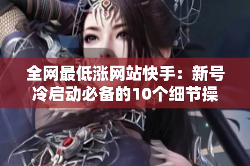 全网最低涨网站快手:新号冷启动必备的10个细节操作攻略 全网最低涨网站快手:新号冷启动必备的10个细节操作攻略