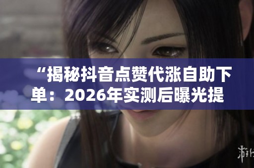 “揭秘抖音点赞代涨自助下单:2026年实测后曝光提升效果分析” “揭秘抖音点赞代涨自助下单:2026年实测后曝光提升效果分析”