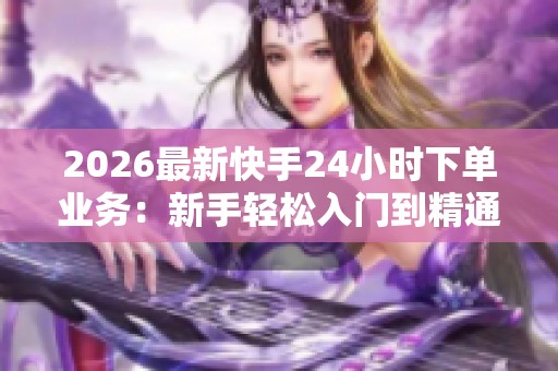 2026最新快手24小时下单业务：新手轻松入门到精通全攻略