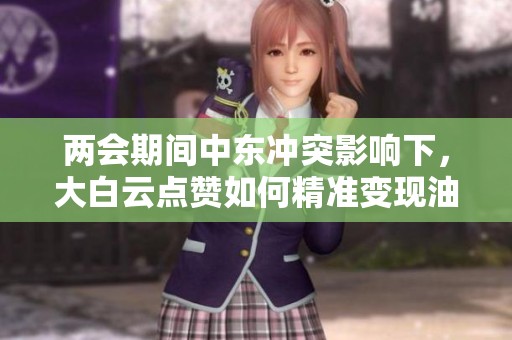 两会期间中东冲突影响下,大白云点赞如何精准变现油气与贵金属流量 两会期间中东冲突影响下,大白云点赞如何精准变现油气与贵金属流量