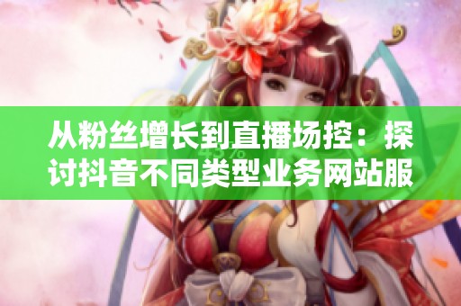 从粉丝增长到直播场控：探讨抖音不同类型业务网站服务质量的显著差异