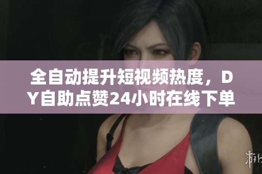 全自动提升短视频热度,DY自助点赞24小时在线下单服务 全自动提升短视频热度,DY自助点赞24小时在线下单服务