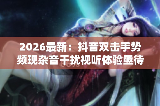 2026最新:抖音双击手势频现杂音干扰视听体验亟待优化解决个性化 2026最新:抖音双击手势频现杂音干扰视听体验亟待优化解决个性化