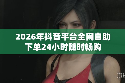 2026年抖音平台全网自助下单24小时随时畅购 2026年抖音平台全网自助下单24小时随时畅购