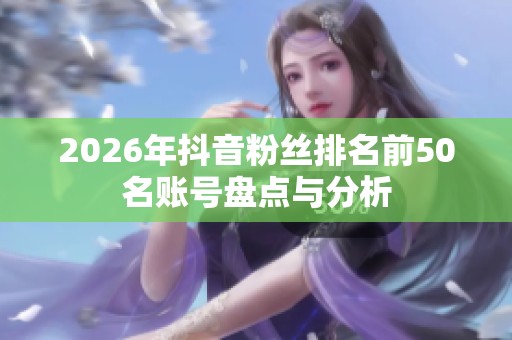 2026年抖音粉丝排名前50名账号盘点与分析 2026年抖音粉丝排名前50名账号盘点与分析
