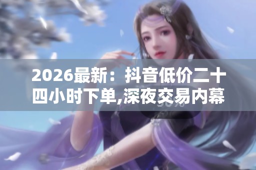 2026最新:抖音低价二十四小时下单,深夜交易内幕曝光市场暗流涌动 2026最新:抖音低价二十四小时下单,深夜交易内幕曝光市场暗流涌动