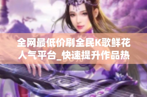 全网最低价刷全民K歌鲜花人气平台_快速提升作品热度 全网最低价刷全民K歌鲜花人气平台_快速提升作品热度