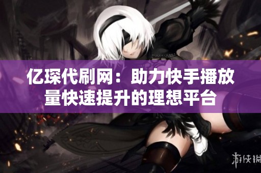 亿琛代刷网:助力快手播放量快速提升的理想平台 亿琛代刷网:助力快手播放量快速提升的理想平台
