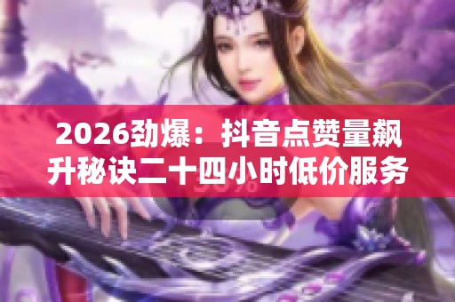 2026劲爆：抖音点赞量飙升秘诀二十四小时低价服务助力热门榜单差异