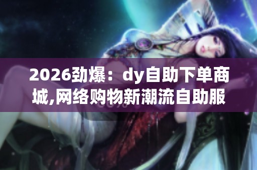 2026劲爆：dy自助下单商城,网络购物新潮流自助服务体验升级数字化