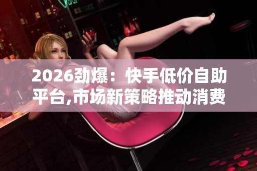 2026劲爆:快手低价自助平台,市场新策略推动消费结构优化升级灵活 2026劲爆:快手低价自助平台,市场新策略推动消费结构优化升级灵活