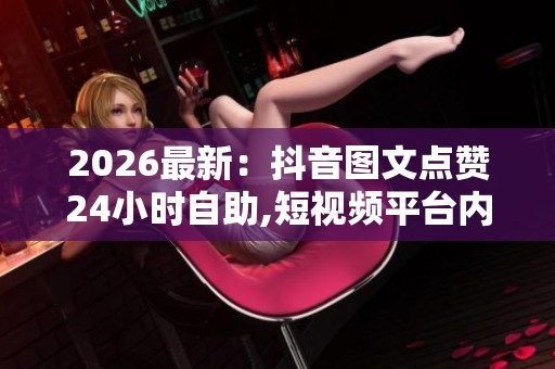 2026最新:抖音图文点赞24小时自助,短视频平台内容创作者获赞新 2026最新:抖音图文点赞24小时自助,短视频平台内容创作者获赞新