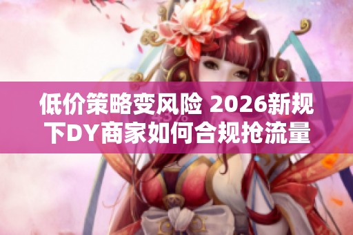低价策略变风险 2026新规下DY商家如何合规抢流量 低价策略变风险 2026新规下DY商家如何合规抢流量