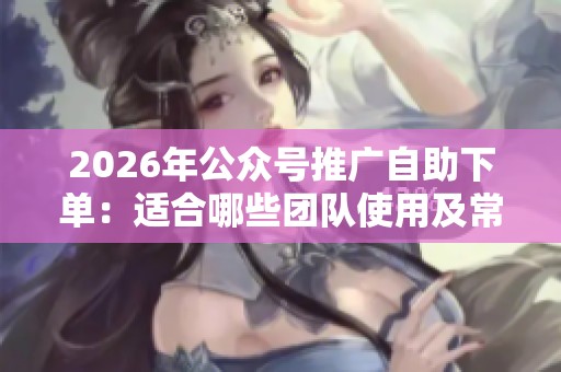 2026年公众号推广自助下单：适合哪些团队使用及常见玩法解析