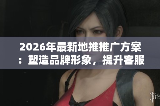 2026年最新地推推广方案:塑造品牌形象,提升客服体验 2026年最新地推推广方案:塑造品牌形象,提升客服体验