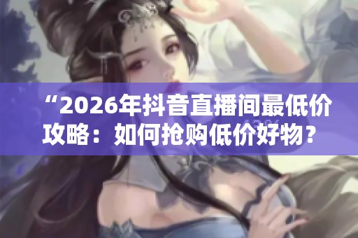 “2026年抖音直播间最低价攻略:如何抢购低价好物?” “2026年抖音直播间最低价攻略:如何抢购低价好物?”