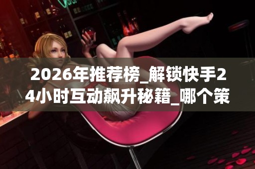 2026年推荐榜_解锁快手24小时互动飙升秘籍_哪个策略最适合你 2026年推荐榜_解锁快手24小时互动飙升秘籍_哪个策略最适合你