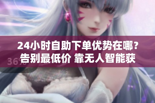 24小时自助下单优势在哪？告别最低价 靠无人智能获增长
