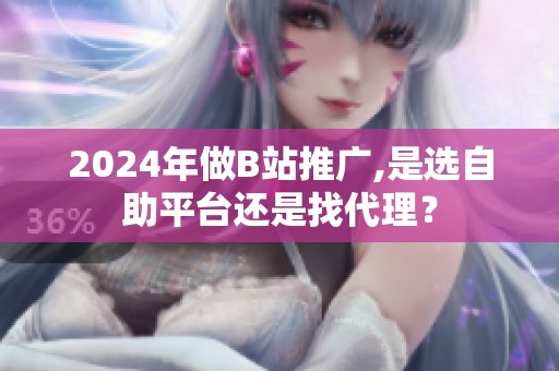 2024年做B站推广,是选自助平台还是找代理？