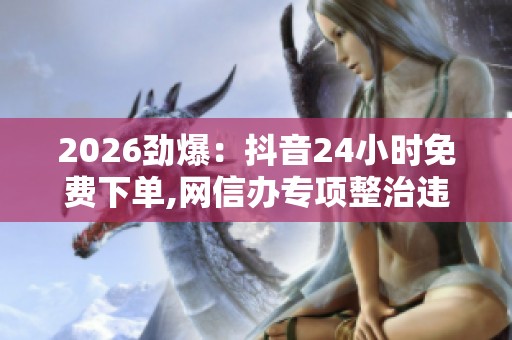 2026劲爆:抖音24小时免费下单,网信办专项整治违规直播乱象便捷化 2026劲爆:抖音24小时免费下单,网信办专项整治违规直播乱象便捷化
