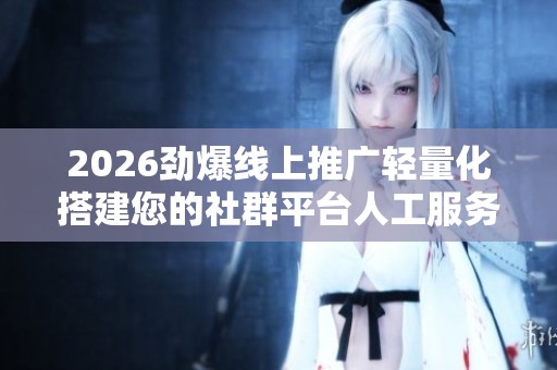 2026劲爆线上推广轻量化搭建您的社群平台人工服务电话-全国受理 2026劲爆线上推广轻量化搭建您的社群平台人工服务电话-全国受理